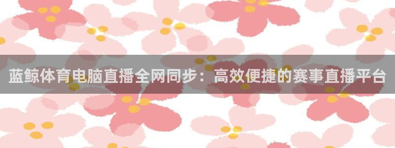 蓝鲸体育电脑直播全网同步：高效便捷的赛事直播平台